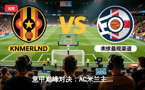 意甲巅峰对决：AC米兰主场3-2绝杀国际米兰，莱奥传射建功引爆米兰德比