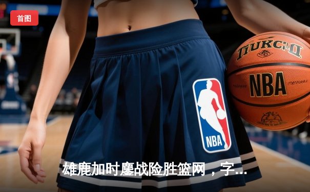 雄鹿加时鏖战险胜篮网，字母哥44分率队捍卫主场