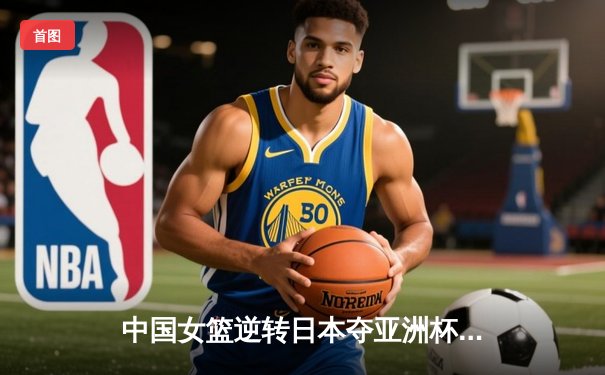 中国女篮逆转日本夺亚洲杯冠军，韩旭狂砍26分荣膺MVP