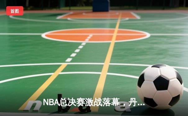 NBA总决赛激战落幕，丹佛掘金4-1力克迈阿密热火首夺总冠军