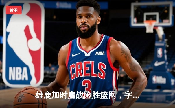 雄鹿加时鏖战险胜篮网，字母哥34+18率队捍卫主场