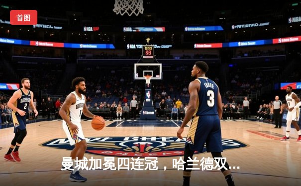 曼城加冕四连冠，哈兰德双响锁定胜局，英超历史迎来新篇章