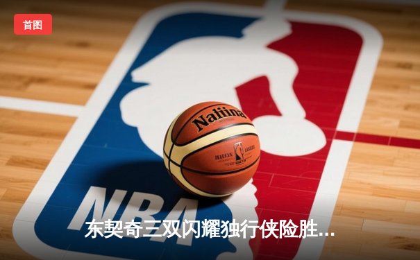 东契奇三双闪耀独行侠险胜雷霆，NBA季后赛西部半决赛战火再燃